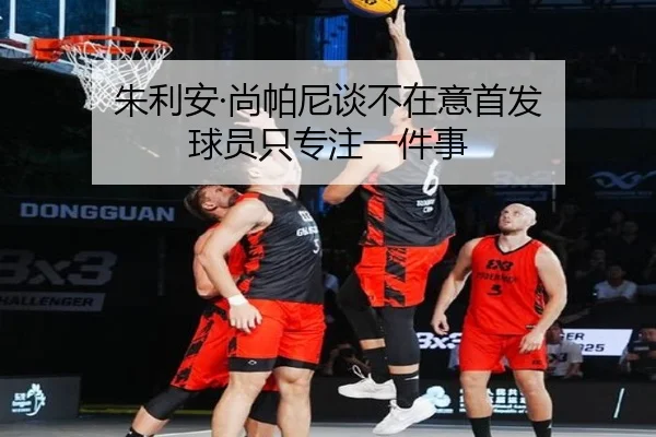 朱利安·尚帕尼谈不在意首发 球员只专注一件事